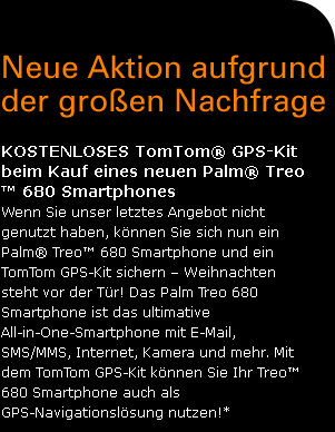 NEUE AKTION AUFGRUND DER GROEN NACHFRAGE
 Kostenloses TomTom(r) GPS-Kit beim Kauf eines neuen Palm(c) Treo(tm) 680 Smartphones Wenn Sie unser letztes Angebot nicht genutzt haben, knnen Sie sich nun ein Palm(r) Treo(tm) 680 Smartphone und ein TomTom GPS-Kit sichern  Weihnachten steht vor der Tr! Das Palm Treo 680 Smartphone ist das ultimative All-in-One-Smartphone mit E-Mail, SMS/MMS, Internet, Kamera und mehr. Mit dem TomTom GPS-Kit knnen Sie Ihr Treo(tm) 680 Smartphone auch als GPS-Navigationslsung nutzen!*