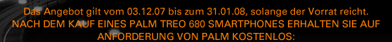 DAS ANGEBOT GILT VOM 03.12.07 BIS ZUM 31.01.08, SOLANGE DER 
  VORRAT REICHT. NACH DEM KAUF EINES PALM TREO 680 SMARTPHONES 
  ERHALTEN SIE AUF ANFORDERUNG VON PALM KOSTENLOS:
