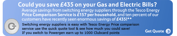 Could you save £435 on your Gas and Electric Bills? Average savings from switching energy suppliers through the Tesco Energy Price Comparison Service is £157 per household,and ten percent of our customers have recently seen enormous savings of £435!* Switching energy suppliers is easy with Tesco Energy Price comparison service use the quick quote tool & see how much you could save! if you switch to Powergen earn up to 1000 Clubcard points Get Quote