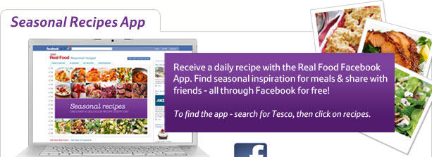 Seasonal Recipes App - Receive a daily recipe with the Real Food Facebook App. Find seasonal inspiration for meals & share with friends - all through Facebook for free! To find the app - search for Tesco, then click on recipes.