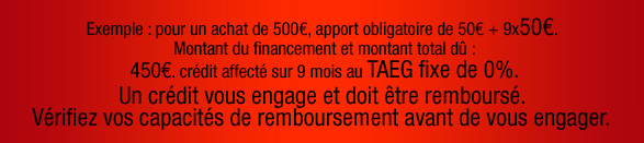 Exemple : pour un achat de 500€, apport obligatoire de 50€ + 9x50€. Montant du financement et montant total dû : 450€. crédit affecté sur 9 mois au TAEG fixe de 0%. Un crédit vous engage et doit être remboursé. Vérifiez  vos capacités de remboursement avant de vous engager