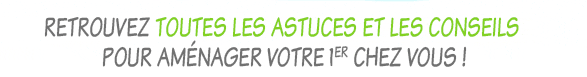 Retrouvez toutes les astuces et les conseils pour aménager votre 1er chez vous !