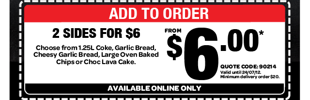 ADD TO ORDER - 2 SIDES FOR $6. Choose from 1.25L Coke, Garlic Bread, Cheesy Garlic Bread, Large Oven Baked Chips or Choc Lava Cake. FROM $6.00* QUOTE CODE: 90214. Valid until 24/07/12. Minimum delivery order $20. AVAILABLE ONLINE ONLY