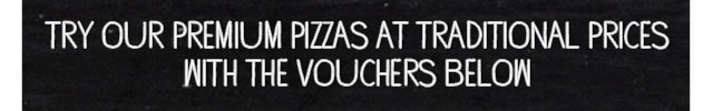 TRY OUR PREMIUM PIZZAS AT TRADITIONAL PRICES WITH THE VOUCHERS BELOW